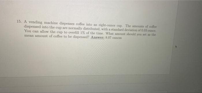 15. A vending machine dispenses coffee into an eight-ounce cup. The amounts of coffee
dispensed into the cup are normally distributed, with a standard deviation of 0.03 ounce.
You can allow the cup to overfill 1% of the time. What amount should you set as the
mean amount of coffee to be dispensed? Answer: 8.07 ounces
