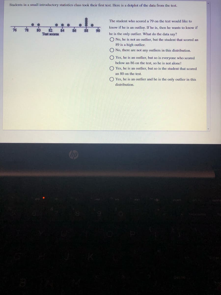 Students in a small introductory statistics class took their first test. Here is a dotplot of the data from the test.
The student who scored a 79 on the test would like to
76
78
80
82
84
86
88
know if he is an outlier. If he is, then he wants to know if
Test scores
he is the only outlier. What do the data say?
O No, he is not an outlier, but the student that scored an
89 is a high outlier.
O No, there are not any outliers in this distribution.
O Yes, he is an outlier, but so is everyone who scored
below an 86 on the test, so he is not alone!
O Yes, he is an outlier, but so is the student that scored
an 80 on the test.
O Yes, he is an outlier and he is the only outlier in this
distribution.
