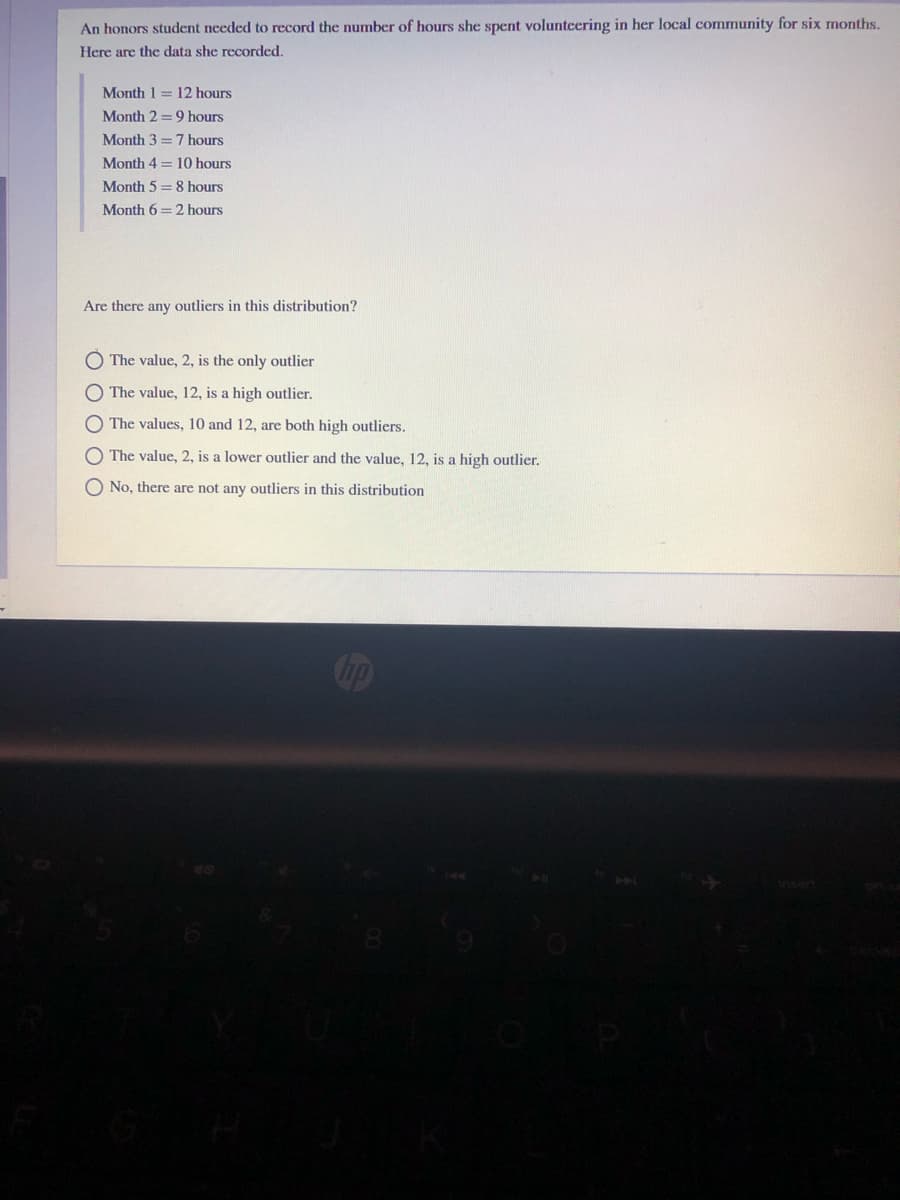 An honors student needed to record the number of hours she spent volunteering in her local community for six months.
Here are the data she recorded.
Month 1 = 12 hours
Month 2 =9 hours
Month 3 = 7 hours
Month 4 = 10 hours
Month 5 = 8 hours
Month 6 = 2 hours
Are there any outliers in this distribution?
The value, 2, is the only outlier
O The value, 12, is a high outlier.
O The values, 10 and 12, are both high outliers.
The value, 2, is a lower outlier and the value, 12, is a high outlier.
O No, there are not any outliers in this distribution
O O O O
