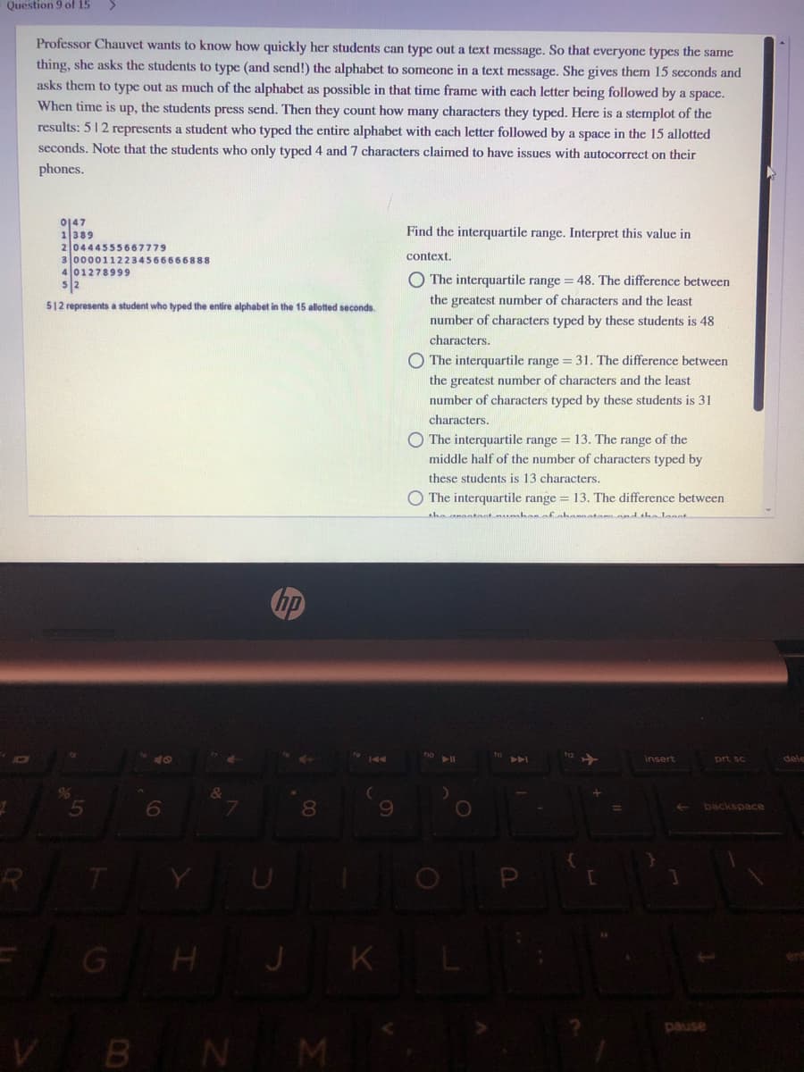 Question 9 of 15
Professor Chauvet wants to know how quickly her students can type out a text message. So that everyone types the same
thing, she asks the students to type (and send!) the alphabet to someone in a text message. She gives them 15 seconds and
asks them to type out as much of the alphabet as possible in that time frame with each letter being followed by a space.
When time is up, the students press send. Then they count how many characters they typed. Here is a stemplot of the
results: 512 represents a student who typed the entire alphabet with each letter followed by a space in the 15 allotted
seconds. Note that the students who only typed 4 and 7 characters claimed to have issues with autocorrect on their
phones.
0147
1389
20444555667779
3 0000112234566666888
401278999
5/2
Find the interquartile range. Interpret this value in
context.
O The interquartile range = 48. The difference between
the greatest number of characters and the least
512 represents a student who typed the entire alphabet in the 15 allotted seconds.
number of characters typed by these students is 48
characters.
O The interquartile range = 31. The difference between
the greatest number of characters and the least
number of characters typed by these students is 31
characters.
The interquartile range = 13. The range of the
middle half of the number of characters typed by
these students is 13 characters.
The interquartile range = 13. The difference between
the onttant hanafahomnatannndtha laant
10
144
A
Insert
prt sc
dele
5
8.
backspace
P
G
H JK
pause
VBN M
