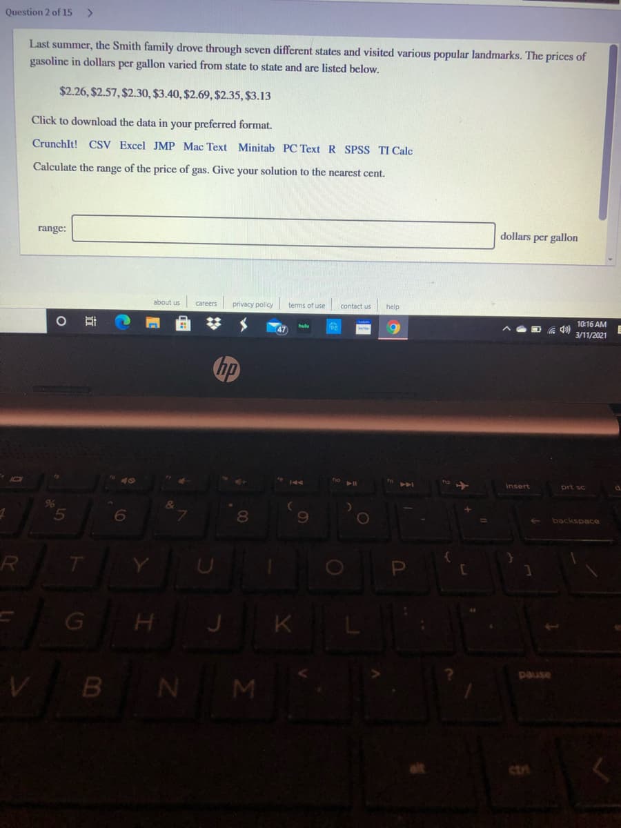 Question 2 of 15
<>
Last summer, the Smith family drove through seven different states and visited various popular landmarks. The prices of
gasoline in dollars per gallon varied from state to state and are listed below.
$2.26, $2.57, $2.30, $3.40, $2.69, $2.35, $3.13
Click to download the data in your preferred format.
CrunchIt! CSV Excel JMP Mac Text Minitab PC Text R SPSS TI Calc
Calculate the range of the price of gas. Give your solution to the nearest cent.
range:
dollars per gallon
about us careers
privacy policy
terms of use
contact us help
10:16 AM
3/11/2021
hp
144
Insert
prt sc
d.
&
5
8
0O
backspace
R
G
K
B N M
asned
ctri
