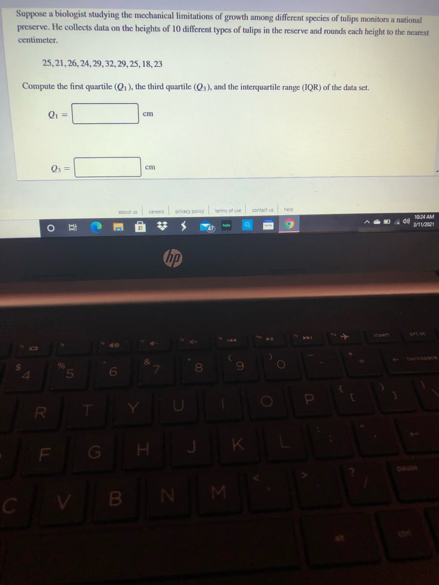 Suppose a biologist studying the mechanical limitations of growth among different species of tulips monitors a national
preserve. He collects data on the heights of 10 different types of tulips in the reserve and rounds cach height to the nearest
centimeter.
25, 21, 26, 24, 29, 32, 29, 25, 18, 23
Compute the first quartile (Q1), the third quartile (Q3), and the interquartile range (IQR) of the data set.
Q =
ст
Q3 =
ст
careers privacy policy
terms of use
contact us help
about us
10:24 AM
3/11/2021
hp
Insert
prt sc
backspace
6
8
R
T.
J
K
F
pause
B
N M
C
ctrl
LL
