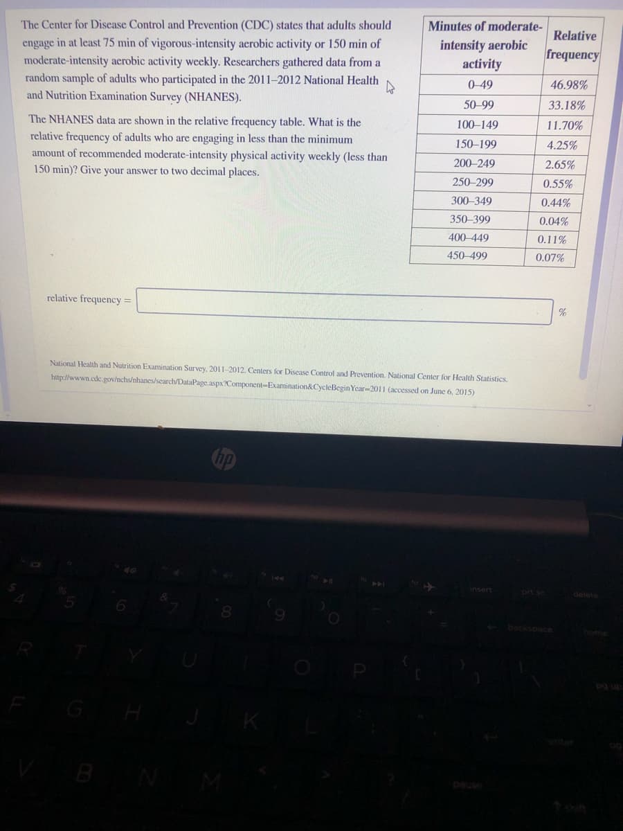 The Center for Disease Control and Prevention (CDC) states that adults should
Minutes of moderate-
Relative
engage in at least 75 min of vigorous-intensity aerobic activity or 150 min of
moderate-intensity aerobic activity weekly. Researchers gathered data from a
random sample of adults who participated in the 2011–2012 National Health
intensity aerobic
activity
frequency
0-49
46.98%
and Nutrition Examination Survey (NHANES).
50-99
33.18%
The NHANES data are shown in the relative frequency table. What is the
100–149
11.70%
relative frequency of adults who are engaging in less than the minimum
amount of recommended moderate-intensity physical activity weekly (less than
150–199
4.25%
200-249
2.65%
150 min)? Give your answer to two decimal places.
250-299
0.55%
300-349
0.44%
350-399
0.04%
400-449
0.11%
450-499
0.07%
relative frequency =
%
National Health and Nutrition Examination Survey, 2011-2012. Centers for Disease Control and Prevention. National Center for Health Statistics.
http://wwwn.cdc gov/nchs/nhanes/search/DataPage.aspx?Component-Examination&CycleBegin Year-2011 (accessed on June 6, 2015)
144
insert
prt sc
delete
backspace
home
pg up
pause
