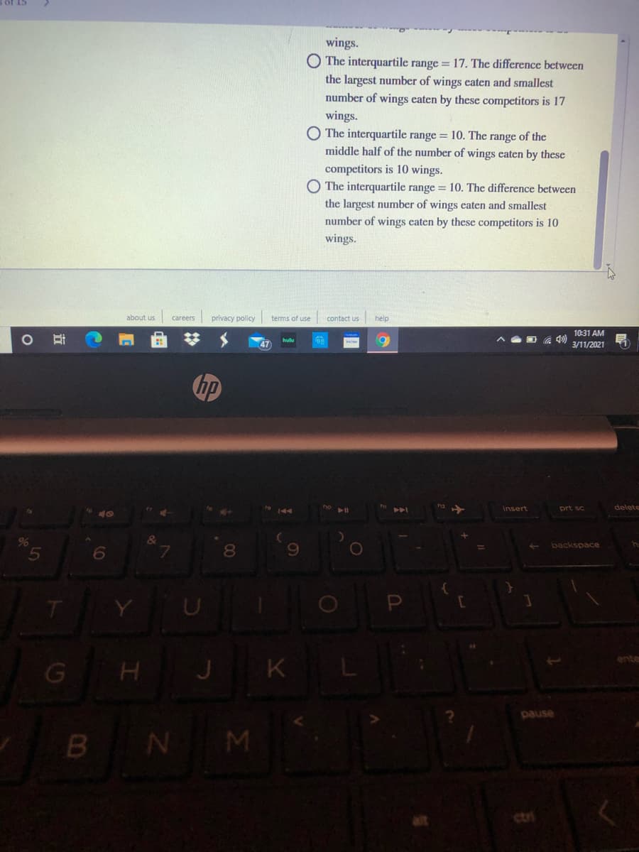 wings.
O The interquartile range = 17. The difference between
the largest number of wings eaten and smallest
number of wings eaten by these competitors is 17
wings.
O The interquartile range = 10. The range of the
middle half of the number of wings eaten by these
competitors is 10 wings.
O The interquartile range = 10. The difference between
the largest number of wings eaten and smallest
number of wings eaten by these competitors is 10
wings.
about us
careers
privacy policy
terms of use
contact us
help
10:31 AM
3/11/2021
hp
insert
prt sc
delete
&
backspace
7.
8.
Y
P
J K
ente
esned
B N M
ctri
