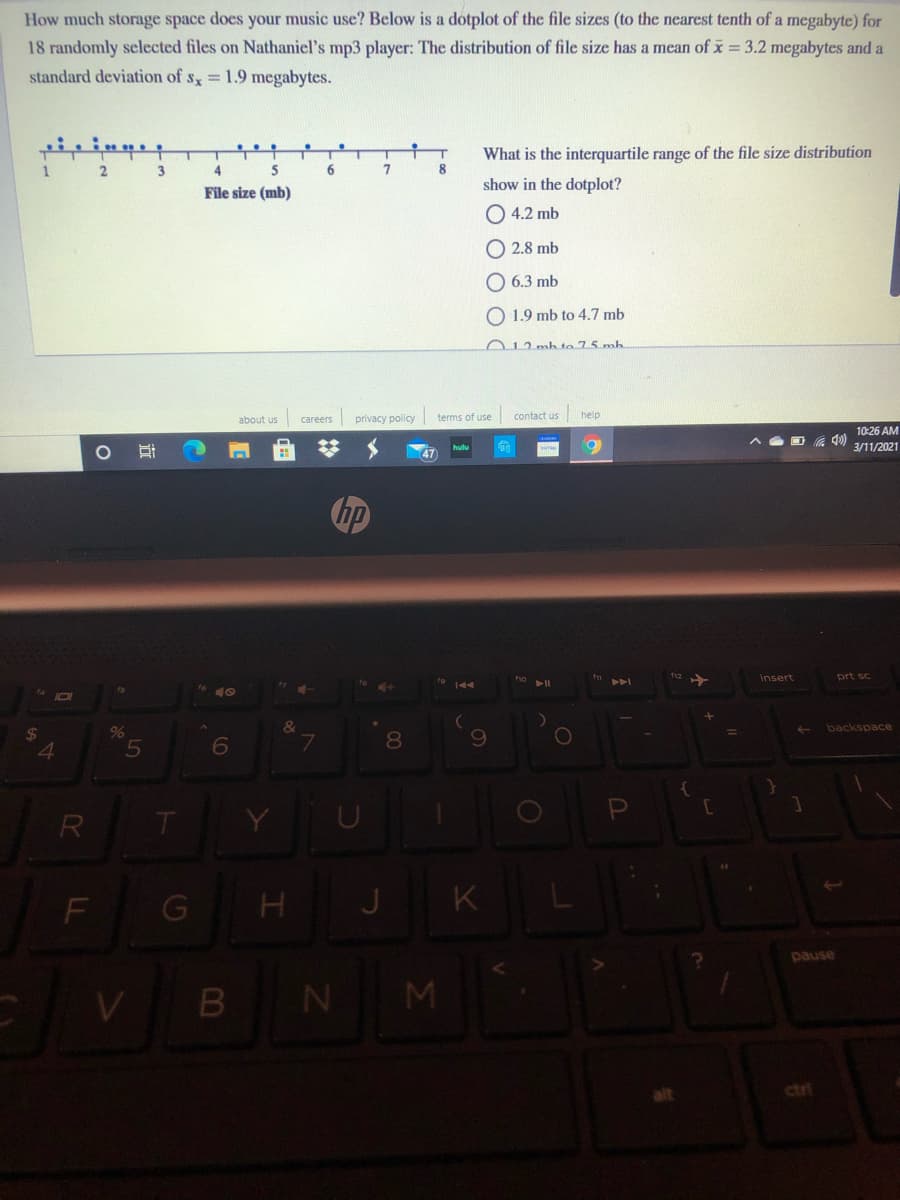 How much storage space does your music use? Below is a dotplot of the file sizes (to the nearest tenth of a megabyte) for
18 randomly selected files on Nathaniel's mp3 player: The distribution of file size has a mean of x 3.2 megabytes and a
standard deviation of s = 1.9 megabytes.
우
What is the interquartile range of the file size distribution
1
3
4
6
8
show in the dotplot?
File size (mb)
O 4.2 mb
O 2.8 mb
O 6.3 mb
O 1.9 mb to 4.7 mb
012 mb to 75 mh
contact us
help
about us
privacy policy terms of use
careers
10:26 AM
6.
3/11/2021
47
hp
insert
prt sc
ho
101
%
&
backspace
4
6
R
F
J K
pause
V B N M
ctr
近
