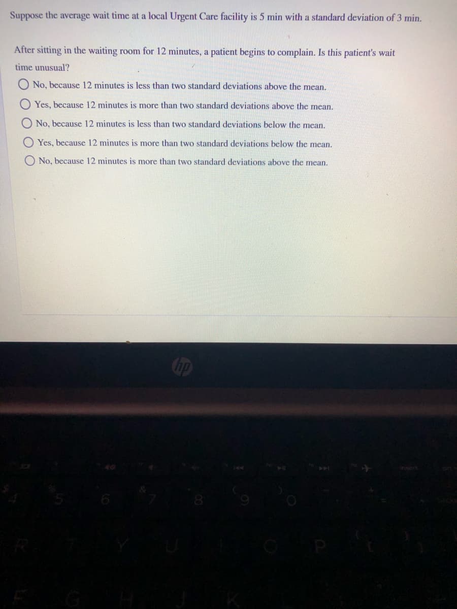 Suppose the average wait time at a local Urgent Care facility is 5 min with a standard deviation of 3 min.
After sitting in the waiting room for 12 minutes, a patient begins to complain. Is this patient's wait
time unusual?
No, because 12 minutes is less than two standard deviations above the mean.
Yes, because 12 minutes is more than two standard deviations above the mean.
No, because 12 minutes is less than two standard deviations below the mean.
O Yes, because 12 minutes is more than two standard deviations below the mean.
O No, because 12 minutes is more than two standard deviations above the mean.
ip
