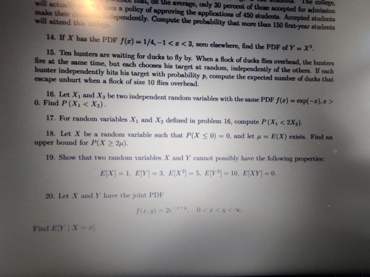 On the average, anly 30 percent of those accepted for admission
will actually es a policy of approving the applications of 450 students. Accepted students
make their dec in
will attend this college.
dependently. Compute the probeability that more than 150 first-year students
14. If X has the PDF f(z)= 1/4,-1<z<3, zero elsewhere, find the PDF of Y =X².
15. Ten hunters are waiting for ducks to fly by. When a flock of ducks flies overhead, the hunters
fire at the same time, but each chooses his target at random, independently of the others. If each
hunter independently hits his target with probability p, compute the expected number of ducks that
escape unhurt when a flock of size 10 flies overhead.
16. Let X1 and X2 be two independent random variables with the same PDF f(z) = exp(-z), r>
0. Find P(X1 < X2).
17. For random variables X1 and X2 defined in problem 16, compute P(X1 < 2X2).
18. Let X be a random variable such that P(X <0) = 0, and let u = E(X) exists. Find an
upper bound for P(X 2 2u).
19. Show that two random variables X and Y cannot possibly have the following properties:
E[X] = 1, E[Y] = 3, E[X²] = 5, E|Y*] = 10, E[XY] = 0.
20. Let X and Y have the joint PDF
f(r.y)-2e", 0<I<y< x.
Find EY X-r).
