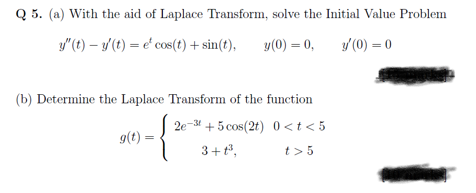 Q 5. (a) With the aid of Laplace Transform, solve the Initial Value Problem
y" (t) – y'(t) = e' cos(t) + sin(t),
y(0) = 0,
y'(0) = 0
(b) Determine the Laplace Transform of the function
2e-3t + 5 cos(2t) 0<t< 5
9(t) =
3+ t3,
t > 5
