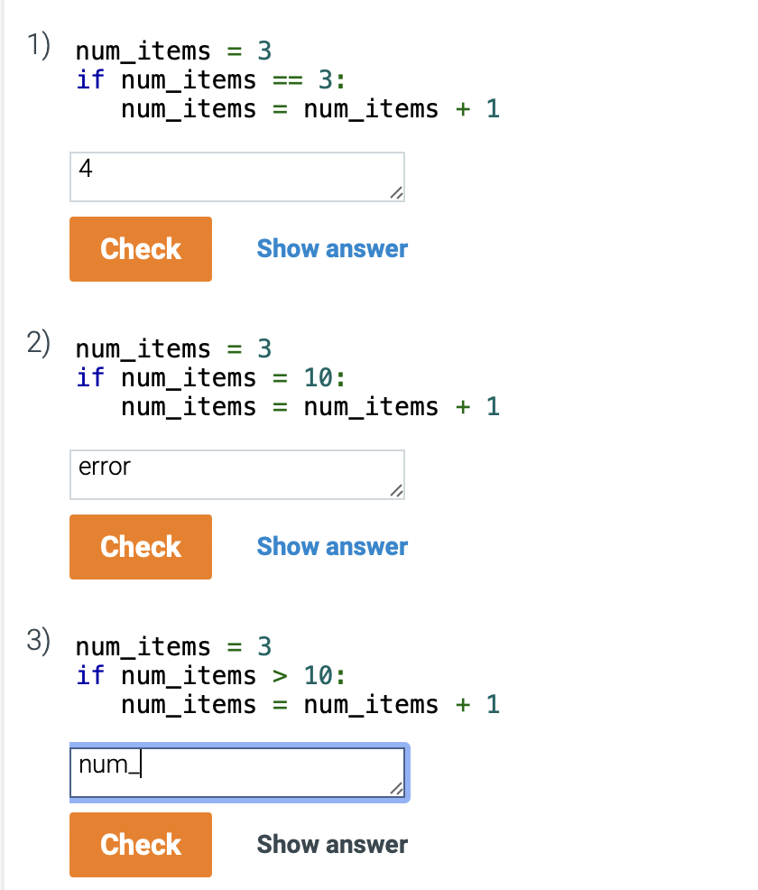 1) num_items
if num_items
4
3:
num_items = num_items + 1
Check
2) num_items
error
3
if num_items = 10:
Check
= 3
3) num_items
num_items = num_items + 1
==
=
num_
Check
Show answer
li
= 3
if num_items > 10:
4
Show answer
num_items = num_items + 1
Show answer