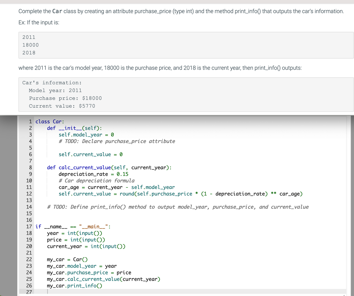 Complete the Car class by creating an attribute purchase_price (type int) and the method print_info() that outputs the car's information.
Ex: If the input is:
2011
18000
2018
where 2011 is the car's model year, 18000 is the purchase price, and 2018 is the current year, then print_info() outputs:
Car's information:
Model year: 2011
Purchase price: $18000
Current value: $5770
1 class Car:
23
2
3
4
5
567
6
8
9
10
11
12
13
14
15
16
17 if
18
19
20
21
22
definit__(self):
self.model_year
# TODO: Declare purchase_price attribute
self.current_value = 0
def calc_current_value(self, current_year):
depreciation_rate
= 0.15
# Car depreciation formula
car_age
=
=
__name__
year
price
current_year
round(self.purchase_price* (1 - depreciation_rate) ** car_age)
# TODO: Define print_info() method to output model_year, purchase_price, and current_value
0
current_year - self.model_year
self.current_value
"__main__":
int(input())
int(input())
=
23
24
25
26 my_car.print_info()
27
=
int(input())
my_car =
Car()
my_car.model_year = year
my_car.purchase_price
=
price
my_car.calc_current_value(current_year)