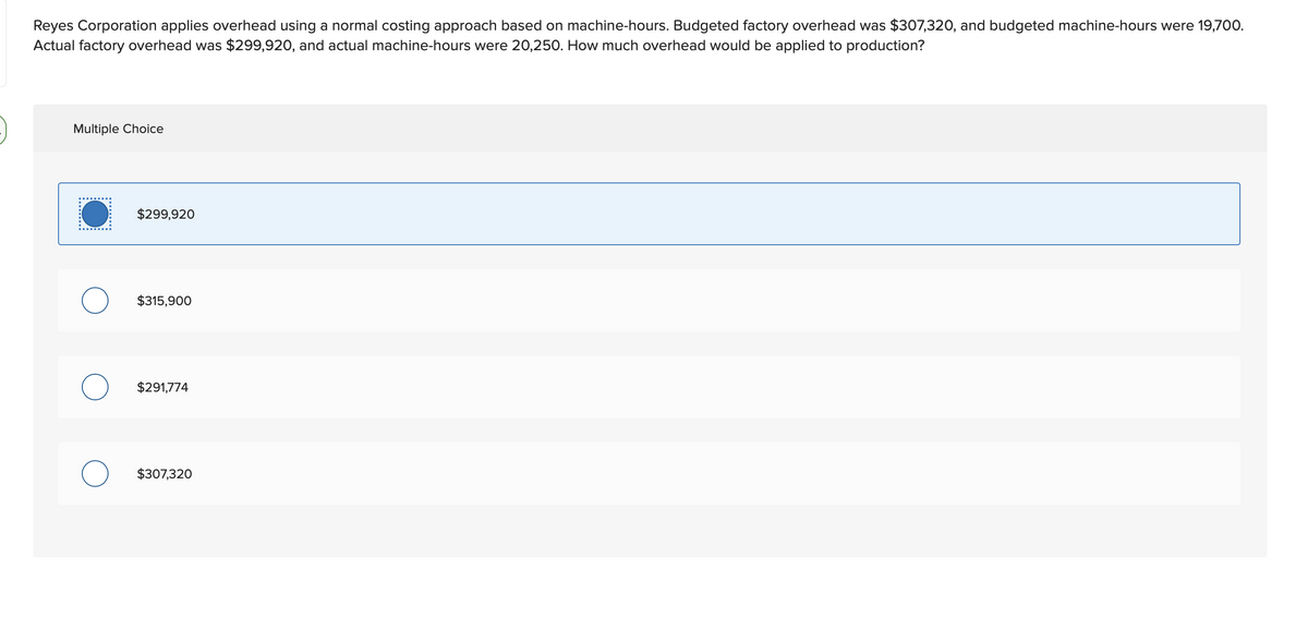 Reyes Corporation applies overhead using a normal costing approach based on machine-hours. Budgeted factory overhead was $307,320, and budgeted machine-hours were 19,700.
Actual factory overhead was $299,920, and actual machine-hours were 20,250. How much overhead would be applied to production?
Multiple Choice
$299,920
O $315,900
$291,774
O $307,320