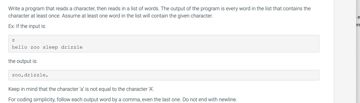 Write a program that reads a character, then reads in a list of words. The output of the program is every word in the list that contains the
character at least once. Assume at least one word in the list will contain the given character.
Ex: If the input is:
Z
hello zoo sleep drizzle
the output is:
zoo, drizzle,
Keep in mind that the character 'a' is not equal to the character 'A'.
For coding simplicity, follow each output word by a comma, even the last one. Do not end with newline.
e
en