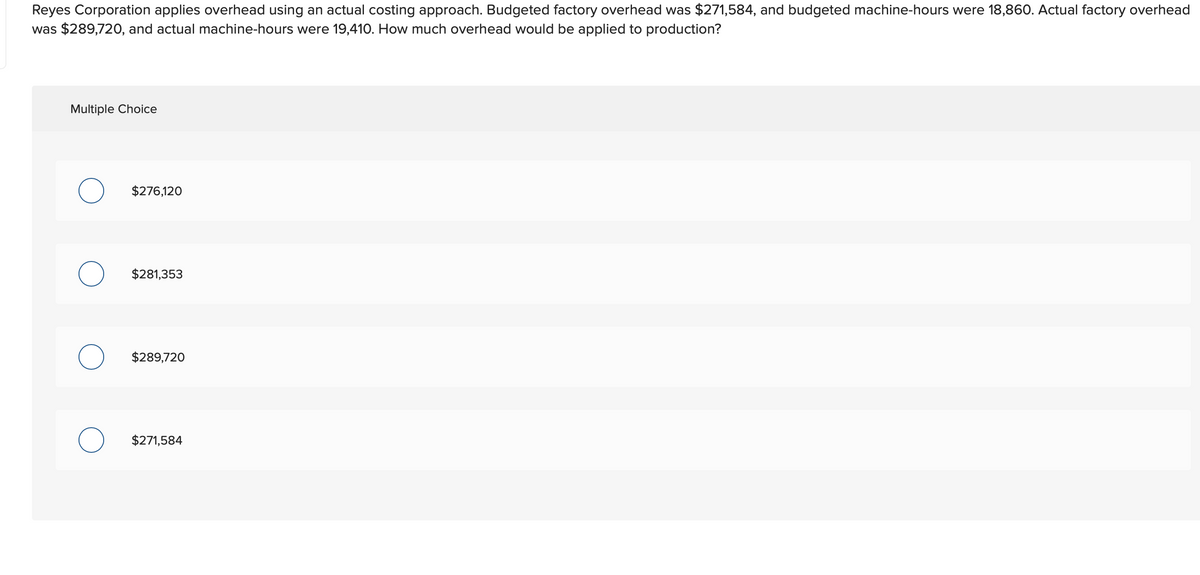 Reyes Corporation applies overhead using an actual costing approach. Budgeted factory overhead was $271,584, and budgeted machine-hours were 18,860. Actual factory overhead
was $289,720, and actual machine-hours were 19,410. How much overhead would be applied to production?
Multiple Choice
$276,120
O $281,353
$289,720
O $271,584