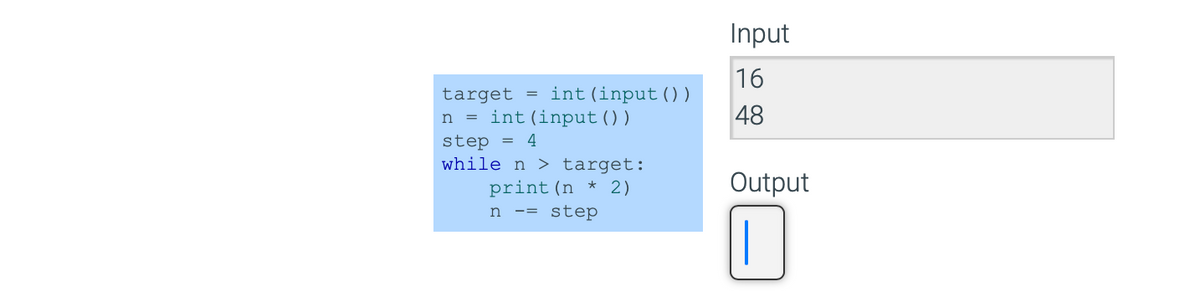 target = int (input ( ) )
n = int (input ( ) )
step = 4
while n > target:
print (n * 2)
n -= step
Input
16
48
Output