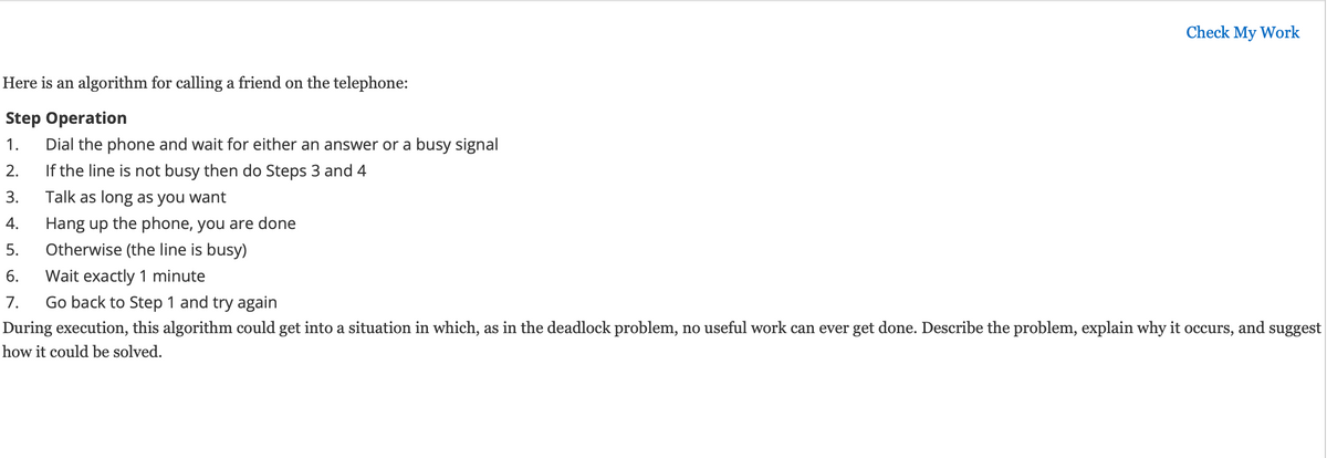 Check My Work
Here is an algorithm for calling a friend on the telephone:
Step Operation
1. Dial the phone and wait for either an answer or a busy signal
2.
If the line is not busy then do Steps 3 and 4
3.
Talk as long as you want
4.
Hang up the phone, you are done
5.
Otherwise (the line is busy)
6.
Wait exactly 1 minute
7.
Go back to Step 1 and try again
During execution, this algorithm could get into a situation in which, as in the deadlock problem, no useful work can ever get done. Describe the problem, explain why it occurs, and suggest
how it could be solved.
