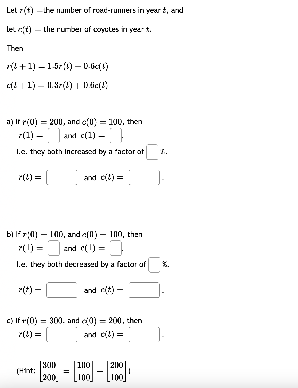 Let r(t) = the number of road-runners in year t, and
let c(t)
the number of coyotes in year t.
Then
=
r(t + 1) = 1.5r(t) — 0.6c(t)
c(t + 1) = 0.3r(t) + 0.6c(t)
a) If r(0) = 200, and c(0) = 100, then
0.
I.e. they both increased by a factor of
r(1) = 0 and c(1) =
=
r(t) =
=
b) If r(0) = 100, and c(0) = 100, then
r(1) =
0.
I.e. they both decreased by a factor of
r(t) =
(Hint:
and c(t) =
[300]
200
and c(1) =
c) If r(0) = 300, and c(0) = 200, then
r(t) =
and c(t) =
=
=
and c(t) =
[100] [200]
+
100
100
%.
%.