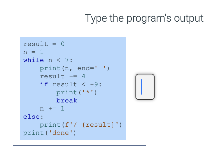 result = 0
n = 1
while n < 7:
print (n, end=' ')
result
== 4
if result < -9:
print ('*')
break
n += 1
else:
Type the program's output
print (f'/ {result}')
print ('done')
I