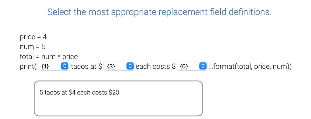 Select the most appropriate replacement field definitions.
price = 4
num = 5
total = num * price
print('{1}
tacos at $ {3}
5 tacos at $4 each costs $20.
each costs $ {0}
..format(total, price, num))