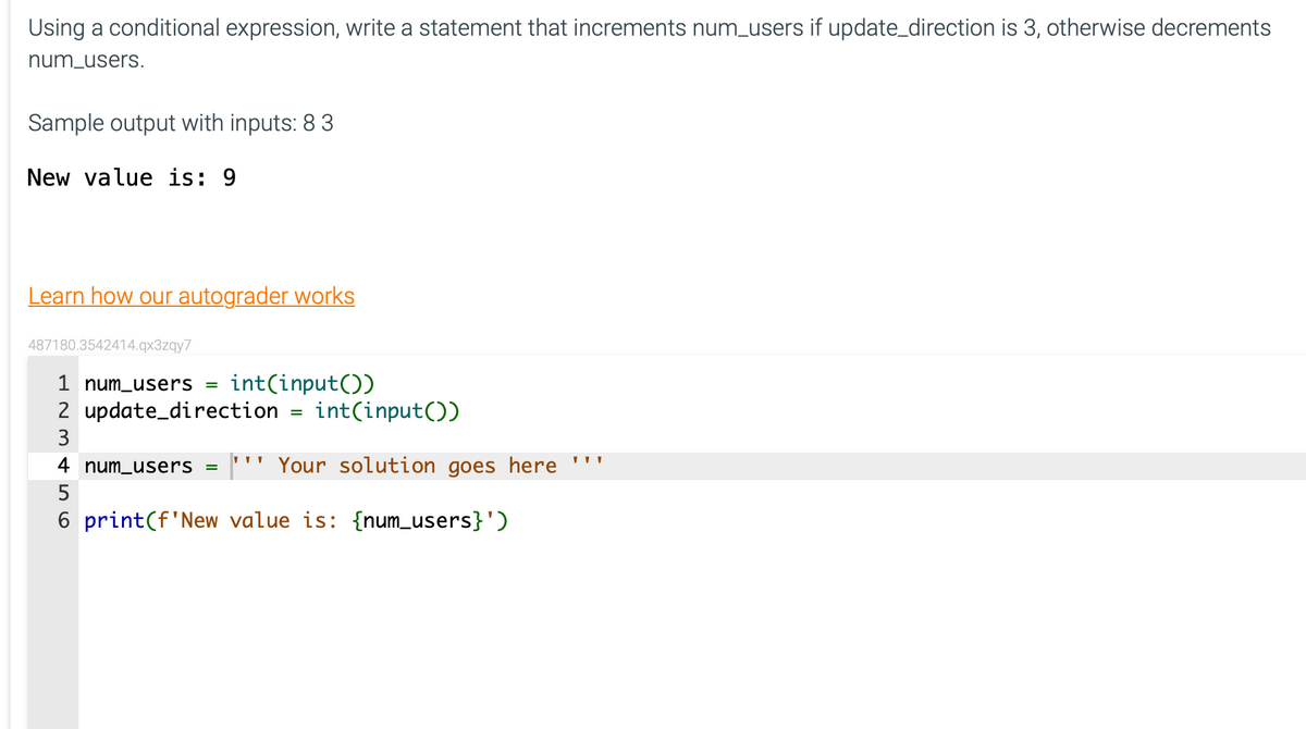 Using a conditional expression, write a statement that increments num_users if update_direction is 3, otherwise decrements
num_users.
Sample output with inputs: 8 3
New value is: 9
Learn how our autograder works
487180.3542414.qx3zqy7
1 num_users = int(input())
2 update_direction
3
int(input())
4 num_users = Your solution goes here
5
6 print (f'New value is: {num_users}')
=