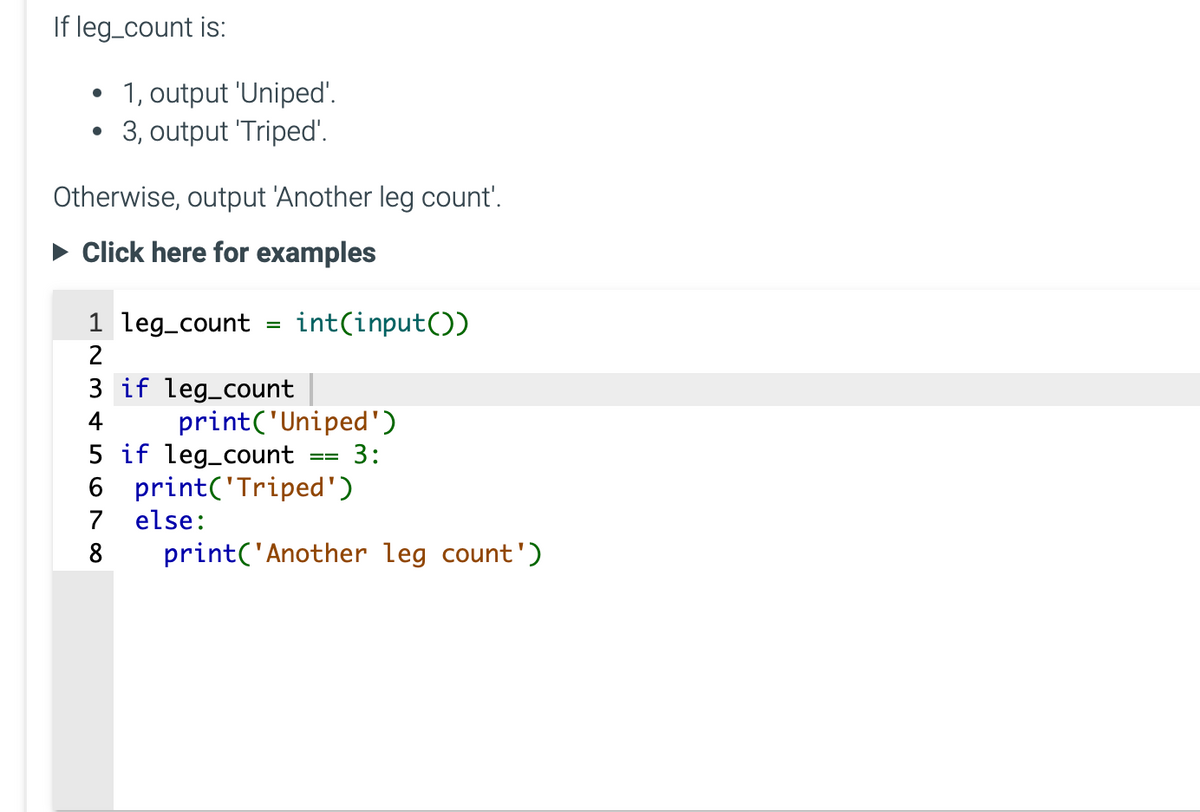 If leg_count is:
●
1, output 'Uniped'.
3, output 'Triped'.
Otherwise, output 'Another leg count'.
► Click here for examples
1 leg_count
2
3 if leg_count
=
int(input())
print('Uniped')
5 if leg_count
6
7 else:
8
3:
print('Triped')
print('Another leg count')