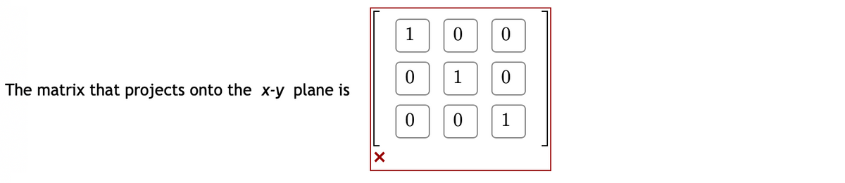 The matrix that projects onto the *x-y* plane is

\[
\begin{bmatrix}
1 & 0 & 0 \\
0 & 1 & 0 \\
0 & 0 & 0 \\
\end{bmatrix}
\]

This matrix is a 3x3 transformation matrix used to project points from three-dimensional space onto the *x-y* plane. The third row consists of zeros, effectively removing the z-component of any point to achieve the projection onto the two-dimensional plane.