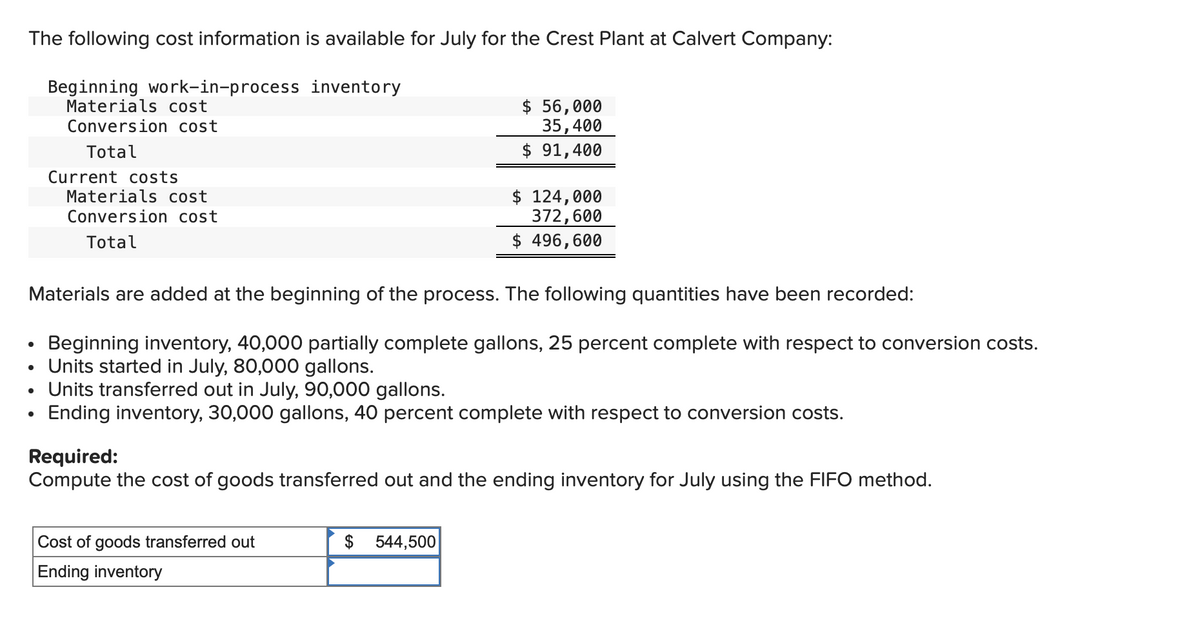 The following cost information is available for July for the Crest Plant at Calvert Company:
Beginning work-in-process inventory
Materials cost
Conversion cost
Total
Current costs
●
Materials cost
Conversion cost
Total
Materials are added at the beginning of the process. The following quantities have been recorded:
Beginning inventory, 40,000 partially complete gallons, 25 percent complete with respect to conversion costs.
Units started in July, 80,000 gallons.
Units transferred out in July, 90,000 gallons.
Ending inventory, 30,000 gallons, 40 percent complete with respect to conversion costs.
$ 56,000
35,400
$ 91,400
Cost of goods transferred out
Ending inventory
$ 124,000
372,600
$ 496,600
Required:
Compute the cost of goods transferred out and the ending inventory for July using the FIFO method.
$544,500