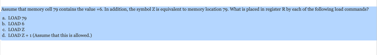 Assume that memory cell 79 contains the value +6. In addition, the symbol Z is equivalent to memory location 79. What is placed in register R by each of the following load commands?
a. LOAD 79
b. LOAD 6
c. LOAD Z
d. LOAD Z + 1 (Assume that this is allowed.)