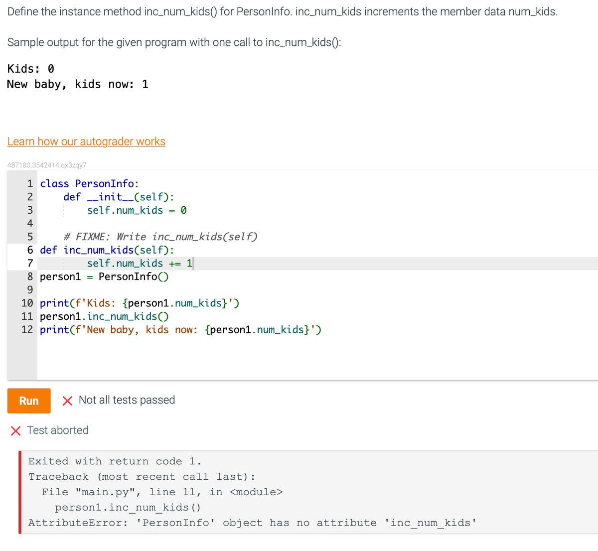 Define the instance method inc_num_kids() for PersonInfo. inc_num_kids increments the member data num_kids.
Sample output for the given program with one call to inc_num_kids ():
Kids: 0
New baby, kids now: 1
Learn how our autograder works
487180.3542414.qx3zqy7
1 class PersonInfo:
2
345 ∞9
definit__(self):
self.num_kids = 0
# FIXME: Write inc_num_kids(self)
6 def inc_num_kids(self):
7
self.num_kids += 1
8 person1 = PersonInfo()
10 print (f Kids: {person1.num_kids}')
11 person1.inc_num_kids()
12 print (f'New baby, kids now: {person1.num_kids}')
Run X Not all tests passed
X Test aborted
Exited with return code 1.
Traceback (most recent call last):
File "main.py", line 11, in <module>
personl.inc_num_kids ()
AttributeError: 'PersonInfo' object has no attribute 'inc_num_kids'