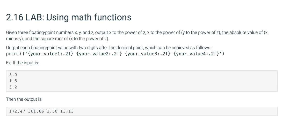 2.16 LAB: Using math functions
Given three floating-point numbers x, y, and z, output x to the power of z, x to the power of (y to the power of z), the absolute value of (x
minus y), and the square root of (x to the power of z).
Output each floating-point value with two digits after the decimal point, which can be achieved as follows:
print (f'{your_value1:.2f} {your_value2:.2f} {your_value3:.2f} {your_value4:.2f}')
Ex: If the input is:
5.0
1.5
3.2
Then the output is:
172.47 361.66 3.50 13.13