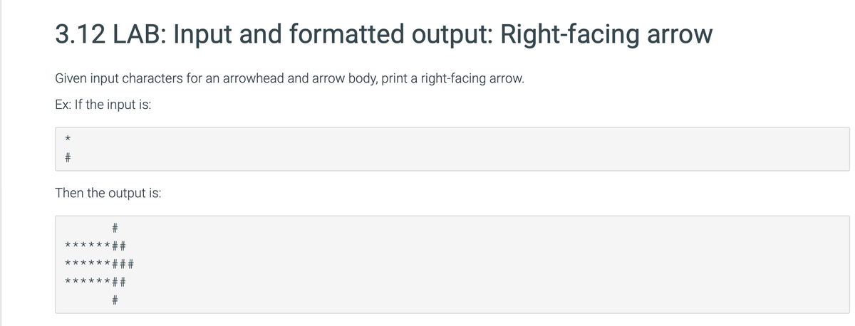 3.12 LAB: Input and formatted output: Right-facing arrow
Given input characters for an arrowhead and arrow body, print a right-facing arrow.
Ex: If the input is:
*
Then the output is:
******##
****** ##
##
★
*
*
#
****
+F