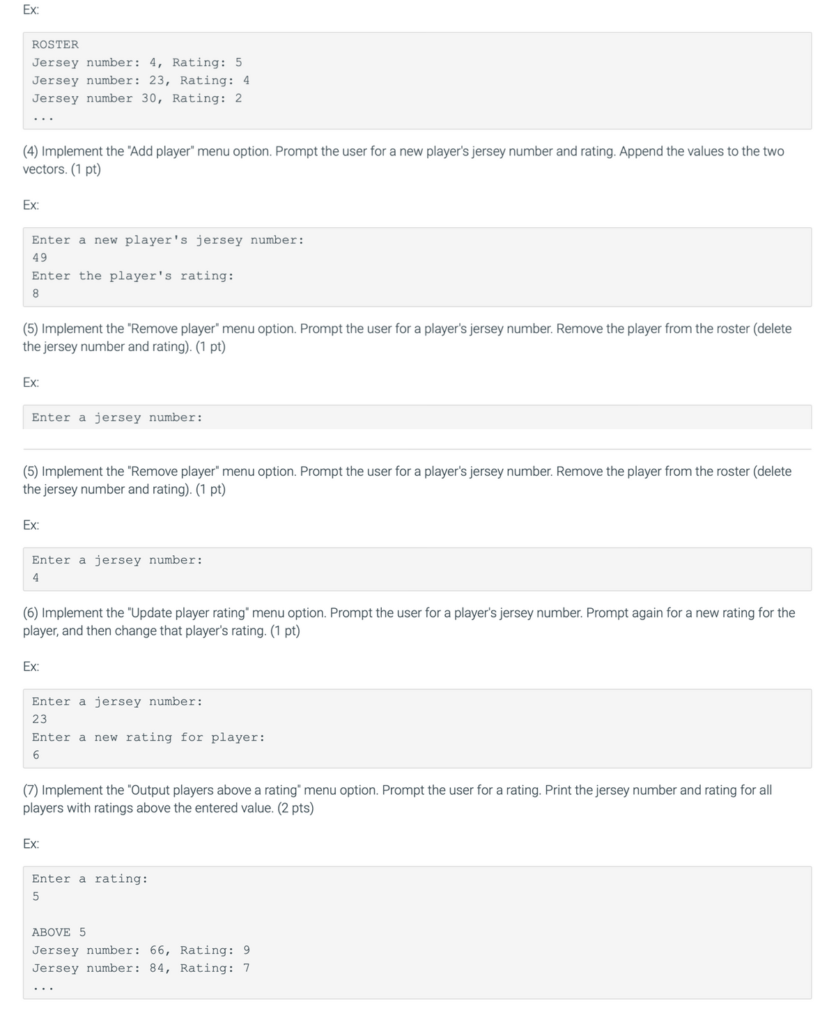 Ex:
ROSTER
Jersey number: 4, Rating: 5
Jersey number: 23, Rating: 4
Jersey number 30, Rating: 2
(4) Implement the "Add player" menu option. Prompt the user for a new player's jersey number and rating. Append the values to the two
vectors. (1 pt)
Ex:
Enter a new player's jersey number:
49
Enter the player's rating:
8
(5) Implement the "Remove player" menu option. Prompt the user for a player's jersey number. Remove the player from the roster (delete
the jersey number and rating). (1 pt)
Ex:
Enter a jersey number:
(5) Implement the "Remove player" menu option. Prompt the user for a player's jersey number. Remove the player from the roster (delete
the jersey number and rating). (1 pt)
Ex:
Enter a jersey number:
4
(6) Implement the "Update player rating" menu option. Prompt the user for a player's jersey number. Prompt again for a new rating for the
player, and then change that player's rating. (1 pt)
Ex:
Enter a jersey number:
23
Enter a new rating for player:
6
(7) Implement the "Output players above a rating" menu option. Prompt the user for a rating. Print the jersey number and rating for all
players with ratings above the entered value. (2 pts)
Ex:
Enter a rating:
5
ABOVE 5
Jersey number: 66, Rating: 9
Jersey number: 84, Rating: 7