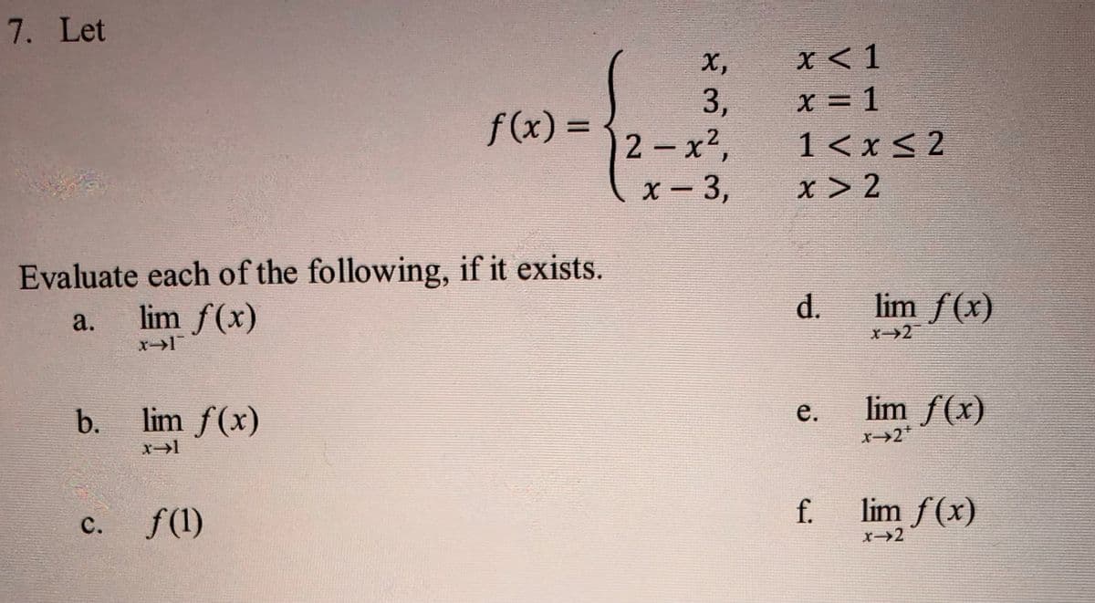 7. Let
Evaluate each of the following, if it exists.
a.
lim f(x)
x-1
b.
C.
lim f(x)
x-1
f(x)=
f(1)
X,
3,
2-x²,
x − 3,
-
x < 1
x = 1
1< x≤2
x > 2
d.
e.
f.
lim f(x)
X-2
lim ƒ(x)
X-2*
lim f(x)
x-2