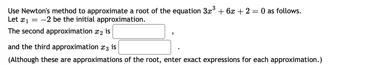 **Newton's Method for Approximating Roots**

In this example, we will use Newton's method to approximate a root of the equation \(3x^3 + 6x + 2 = 0\).

**Initial Setup:**

- Let \( x_1 = -2 \) be the initial approximation.

**Approximations:**

- The second approximation \( x_2 \) is \(\boxed{\phantom{answer}}\).
- The third approximation \( x_3 \) is \(\boxed{\phantom{answer}}\).

*(Note: Although these are approximations of the root, enter exact expressions for each approximation.)*

**Explanation:**

Newton's method is an iterative process to find successively better approximations to the roots of a real-valued function. The formula used is:

\[ x_{n+1} = x_n - \frac{f(x_n)}{f'(x_n)} \]

Where:
- \( f(x) = 3x^3 + 6x + 2 \)
- \( f'(x) \) is the derivative of \( f(x) \).