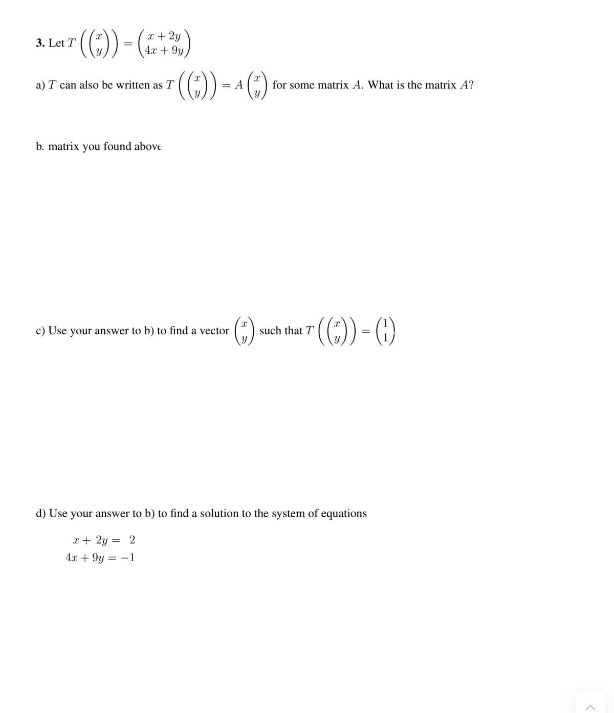 x 2y
3. Let T ((1)) = (1 + 2)
4x
a) T can also be written as T
b. matrix you found above.
(Ⓒ)) = ¹ (*)
A
c) Use your answer to b) to find a vector
(Ⓒ)
for some matrix A. What is the matrix A?
·((*)).
such that T
||
=
d) Use your answer to b) to find a solution to the system of equations
x + 2y =
=
2
4x + 9y = -1