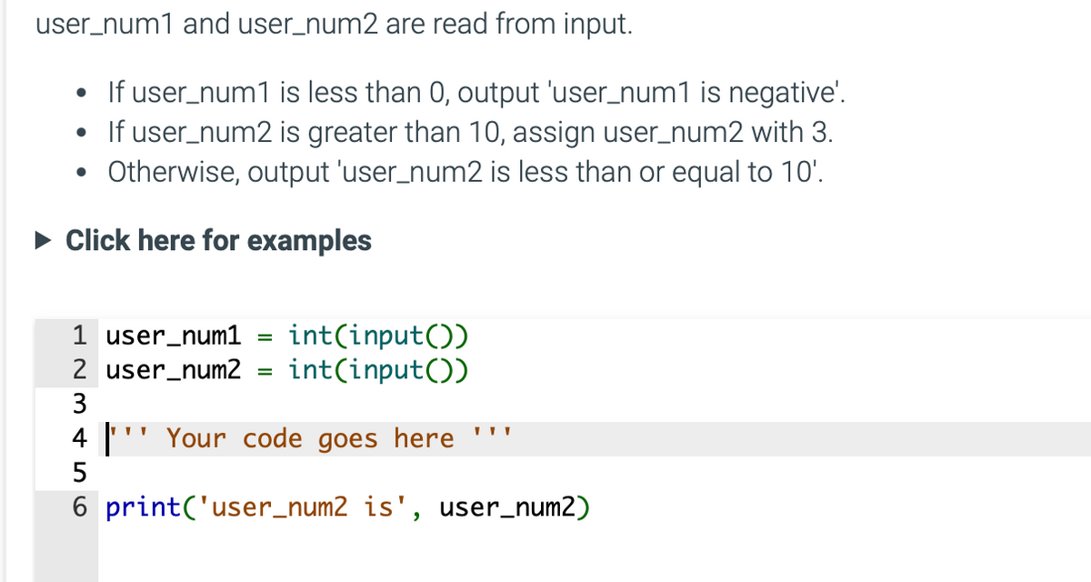 user_num1 and user_num2 are read from input.
• If user_num1 is less than 0, output 'user_num1 is negative'.
• If user_num2 is greater than 10, assign user_num2 with 3.
Otherwise, output 'user_num2 is less than or equal to 10'.
► Click here for examples
●
1 user_num1
2 user_num2
3456
=
int(input())
int(input())
| "Your code goes here
6 print('user_num2 is', user_num2)