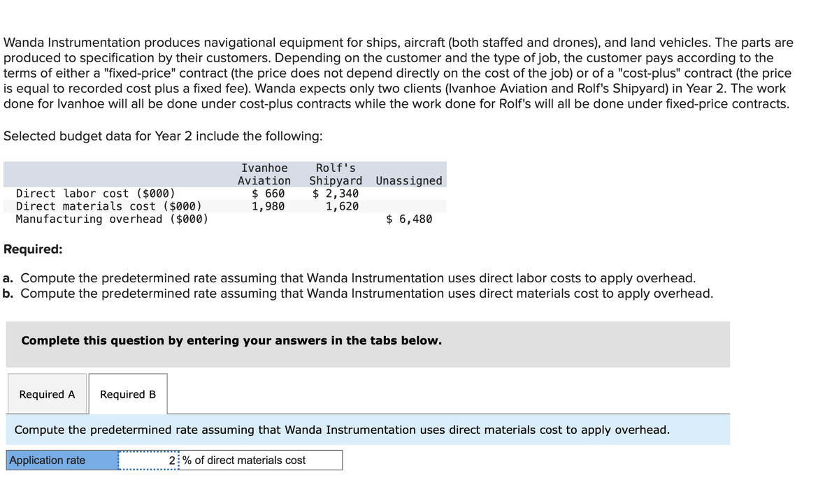 Wanda Instrumentation produces navigational equipment for ships, aircraft (both staffed and drones), and land vehicles. The parts are
produced to specification by their customers. Depending on the customer and the type of job, the customer pays according to the
terms of either a "fixed-price" contract (the price does not depend directly on the cost of the job) or of a "cost-plus" contract (the price
is equal to recorded cost plus a fixed fee). Wanda expects only two clients (Ivanhoe Aviation and Rolf's Shipyard) in Year 2. The work
done for Ivanhoe will all be done under cost-plus contracts while the work done for Rolf's will all be done under fixed-price contracts.
Selected budget data for Year 2 include the following:
Direct labor cost ($000)
Direct materials cost ($000)
Manufacturing overhead ($000)
Ivanhoe
Aviation
$ 660
1,980
Required A Required B
Required:
a. Compute the predetermined rate assuming that Wanda Instrumentation uses direct labor costs to apply overhead.
b. Compute the predetermined rate assuming that Wanda Instrumentation uses direct materials cost to apply overhead.
Rolf's
Shipyard Unassigned
$ 2,340
1,620
Complete this question by entering your answers in the tabs below.
Application rate
$ 6,480
Compute the predetermined rate assuming that Wanda Instrumentation uses direct materials cost to apply overhead.
2% of direct materials cost