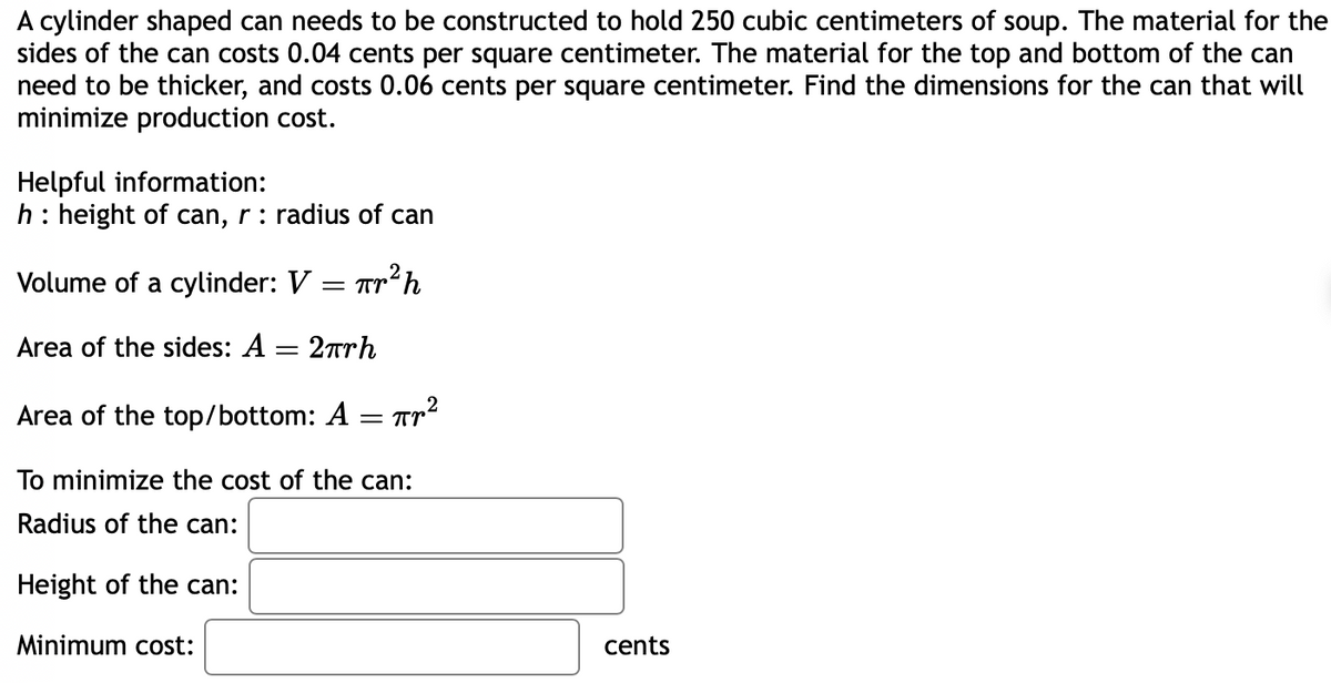 A cylinder shaped can needs to be constructed to hold 250 cubic centimeters of soup. The material for the
sides of the can costs 0.04 cents per square centimeter. The material for the top and bottom of the can
need to be thicker, and costs 0.06 cents per square centimeter. Find the dimensions for the can that will
minimize production cost.
Helpful information:
h: height of can, r: radius of can
Volume of a cylinder: V = Tr²h
Area of the sides: A = 2πrh
Area of the top/bottom: A
=
Пр2
To minimize the cost of the can:
Radius of the can:
Height of the can:
Minimum cost:
cents