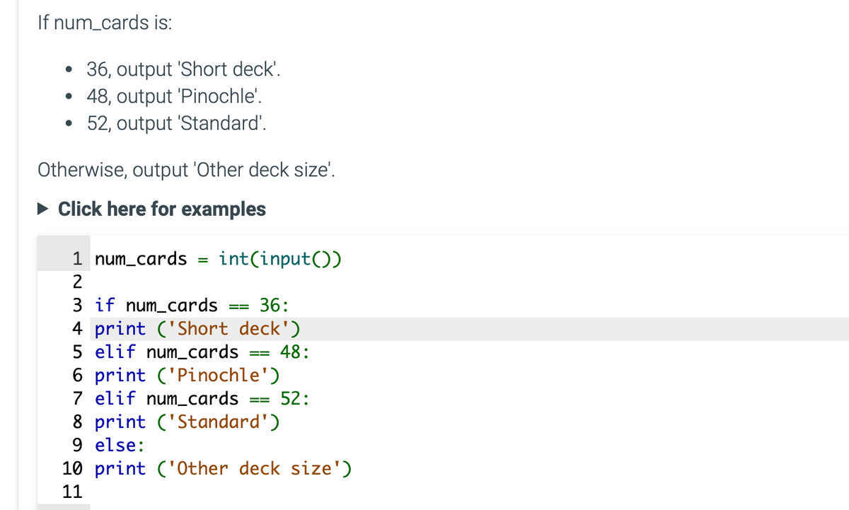 If num_cards is:
36, output 'Short deck'.
• 48, output 'Pinochle'.
52, output 'Standard'.
Otherwise, output 'Other deck size'.
Click here for examples
1 num_cards
2
=
int(input())
3 if num_cards 36:
4 print ('Short deck')
5 elif num_cards
48:
==
6 print ('Pinochle')
7 elif num_cards
==
8 print ('Standard')
9 else:
52:
10 print ('Other deck size')
11