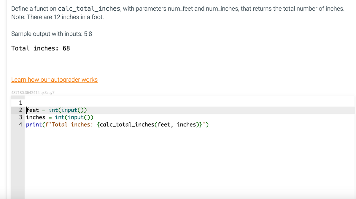 Define a function calc_total_inches, with parameters num_feet and num_inches, that returns the total number of inches.
Note: There are 12 inches in a foot.
Sample output with inputs: 5 8
Total inches: 68
Learn how our autograder works
487180.3542414.qx3zqy7
1
2 feet = int(input())
3 inches =
int(input())
4 print (f'Total inches: {calc_total_inches (feet, inches)}')