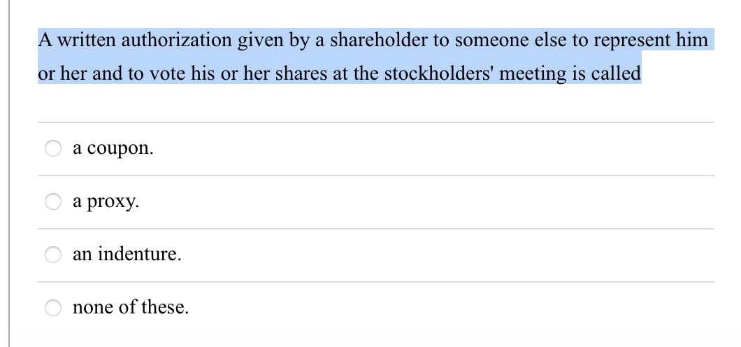 A written authorization given by a shareholder to someone else to represent him
or her and to vote his or her shares at the stockholders' meeting is called
a coupon.
a proxy.
an indenture.
none of these.