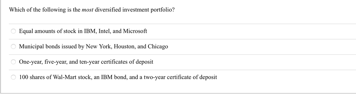 Which of the following is the most diversified investment portfolio?
O
Equal amounts of stock in IBM, Intel, and Microsoft
Municipal bonds issued by New York, Houston, and Chicago
One-year, five-year, and ten-year certificates of deposit
100 shares of Wal-Mart stock, an IBM bond, and a two-year certificate of deposit