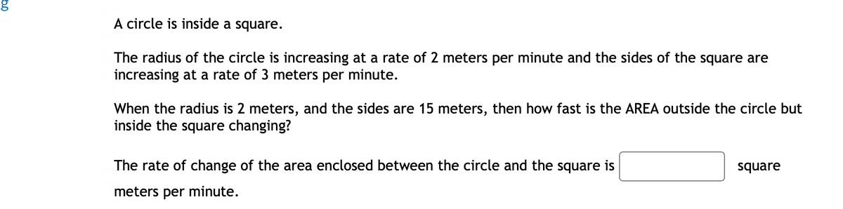 A circle is inside a square.
The radius of the circle is increasing at a rate of 2 meters per minute and the sides of the square are
increasing at a rate of 3 meters per minute.
When the radius is 2 meters, and the sides are 15 meters, then how fast is the AREA outside the circle but
inside the square changing?
The rate of change of the area enclosed between the circle and the square is
meters per minute.
square