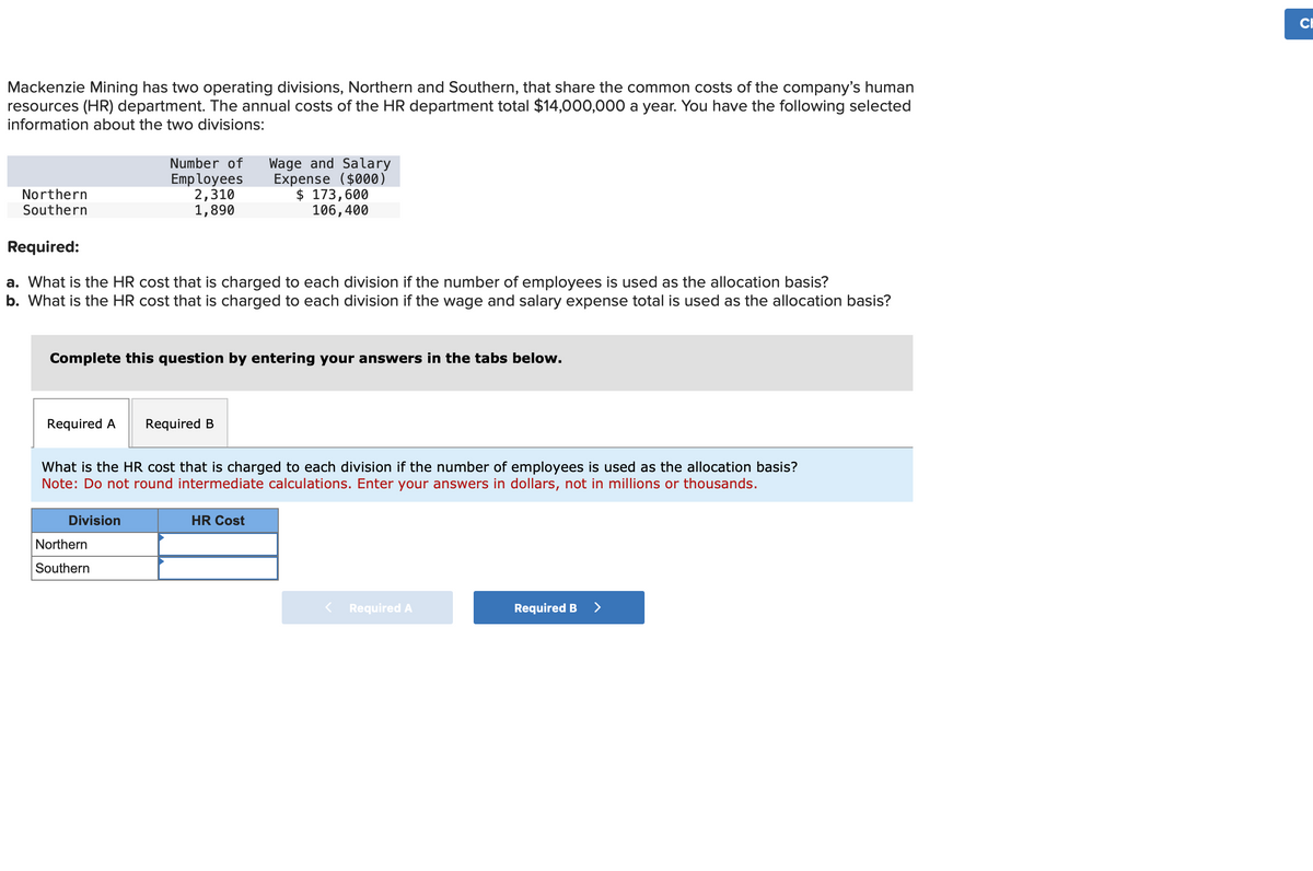 Mackenzie Mining has two operating divisions, Northern and Southern, that share the common costs of the company's human
resources (HR) department. The annual costs of the HR department total $14,000,000 a year. You have the following selected
information about the two divisions:
Northern
Southern
Required:
a. What is the HR cost that is charged to each division if the number of employees is used as the allocation basis?
b. What is the HR cost that is charged to each division if the wage and salary expense total is used as the allocation basis?
Required A
Number of Wage and Salary
Expense ($000)
$ 173,600
106,400
Complete this question by entering your answers in the tabs below.
Employees
2,310
1,890
Division
Northern
Southern
What is the HR cost that is charged to each division if the number of employees is used as the allocation basis?
Note: Do not round intermediate calculations. Enter your answers in dollars, not in millions or thousands.
Required B
HR Cost
Required A
Required B >
CH