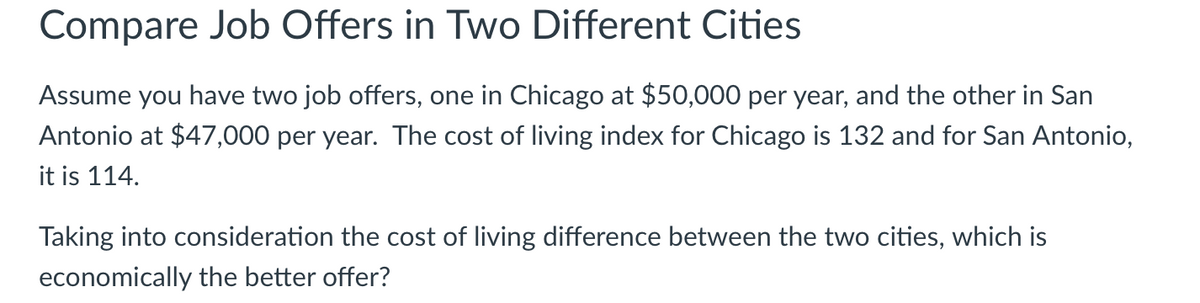 Compare Job Offers in Two Different Cities
Assume you have two job offers, one in Chicago at $50,000 per year, and the other in San
Antonio at $47,000 per year. The cost of living index for Chicago is 132 and for San Antonio,
it is 114.
Taking into consideration the cost of living difference between the two cities, which is
economically the better offer?