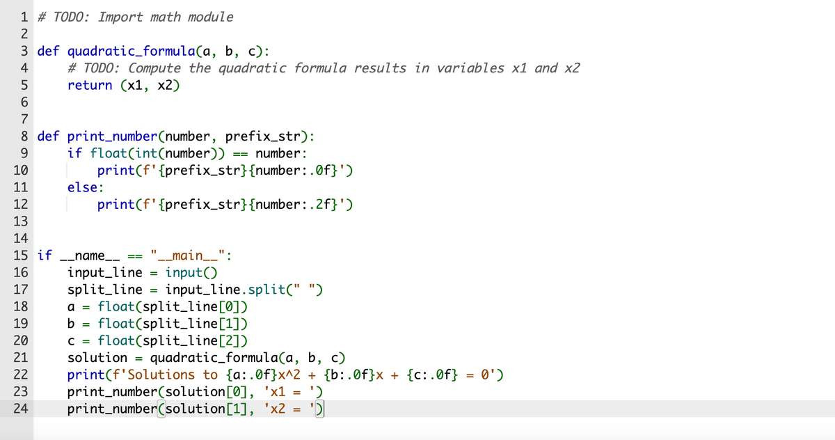 1 # TODO: Import math module
2
3 def quadratic_formula(a, b, c):
4
# TODO: Compute the quadratic formula results in variables x1 and x2
return (x1, x2)
5
6
7
8 def print_number(number, prefix_str):
9
10
11
12
13
14
15 if
16
17
18
if float(int (number))
number:
print(f' {prefix_str}{number:.0f}')
print(f' {prefix_str}{number:.2f}')
else:
__name_____
input_line
split_line
11
'__main__":
input()
=
=
==
input_line.split(" ")
a = float(split_line [0])
b = float(split_line[1])
C = float(split_line[2])
19
20
21
solution = quadratic_formula(a, b, c)
22 print(f'Solutions to {a:.0f}x^2 + {b:.0f}x + {c:.0f} = 0')
23
24
print_number(solution[0], 'x1
print_number(solution[1],
'x2
=
=
')
'D