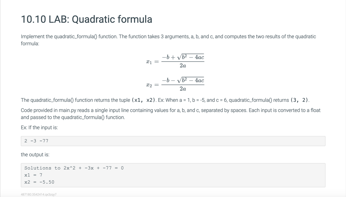 10.10 LAB: Quadratic formula
Implement the quadratic_formula() function. The function takes 3 arguments, a, b, and c, and computes the two results of the quadratic
formula:
2 -3-77
the output is:
Solutions to 2x^2 + −3x + −77 = 0
x1 = 7
x2
=
The quadratic_formula() function returns the tuple (x1, x2). Ex: When a 1, b = -5, and c = 6, quadratic_formula() returns (3, 2).
Code provided in main.py reads a single input line containing values for a, b, and c, separated by spaces. Each input is converted to a float
and passed to the quadratic_formula() function.
Ex: If the input is:
-5.50
x1 =
487180.3542414.qx3zqy7
x2 =
−6+ √b²
2a
4ac
-b- √b² - 4ac
2a