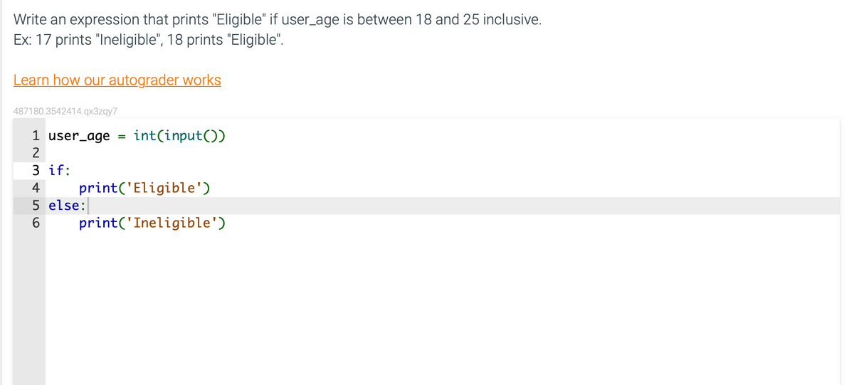 Write an expression that prints "Eligible" if user_age is between 18 and 25 inclusive.
Ex: 17 prints "Ineligible", 18 prints "Eligible".
Learn how our autograder works
487180.3542414.qx3zqy7
1 user_age =
2
плаши
3 if:
4
5 else:
6
int(input())
print('Eligible')
print('Ineligible')