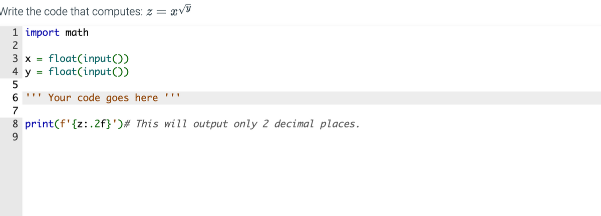 Write the code that computes: z = ï√ỹ
1 import math
L23 5789
3 x = float(input())
float(input())
4 y
6 "Your code goes here
8 print (f'{z:.2f}')# This will output only 2 decimal places.