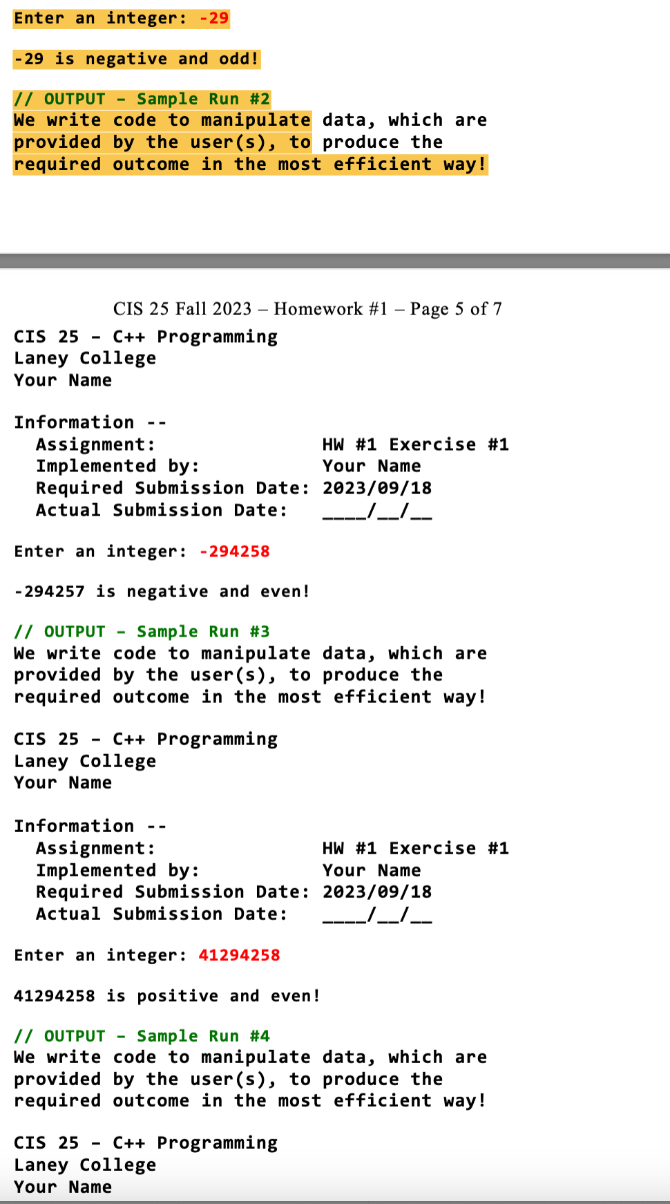 Enter an integer: -29
-29 is negative and odd!
// OUTPUT Sample Run #2
We write code to manipulate data, which are
provided by the user(s), to produce the
required outcome in the most efficient way!
CIS 25 Fall 2023 - Homework #1 - Page 5 of 7
CIS 25 C++ Programming
Laney College
Your Name
Information
Assignment:
Implemented by:
Required Submission Date:
Actual Submission Date:
CIS 25 C++ Programming
Laney College
Your Name
Enter an integer: -294258
-294257 is negative and even!
// OUTPUT Sample Run #3
We write code to manipulate data, which are
provided by the user(s), to produce the
required outcome in the most efficient way!
Information
--
Assignment:
Implemented by:
Required Submission Date:
Actual Submission Date:
HW #1 Exercise #1
Your Name
2023/09/18
JJ-
CIS 25 - C++ Programming
Laney College
Your Name
HW #1 Exercise #1
Your Name
2023/09/18
Enter an integer: 41294258
41294258 is positive and even!
// OUTPUT Sample Run #4
We write code to manipulate data, which are
provided by the user(s), to produce the
required outcome in the most efficient way!