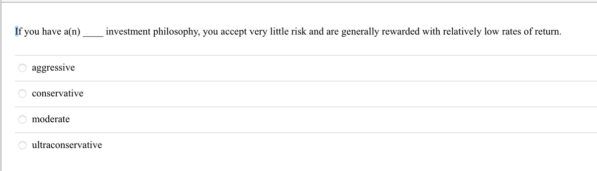 If you have a(n)
8888
aggressive
conservative
moderate
ultraconservative
investment philosophy, you accept very little risk and are generally rewarded with relatively low rates of return.